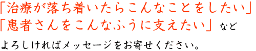 「治療が落ち着いたらこんなことをしたい」「患者さんをこんなふうに支えたい」などよろしければメッセージをお寄せください。